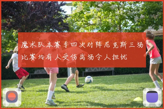 魔术队本赛季四次对阵尼克斯三场比赛均有人受伤离场令人担忧
