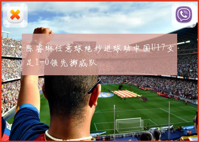 陈睿琳任意球绝妙进球助中国U17女足1-0领先挪威队