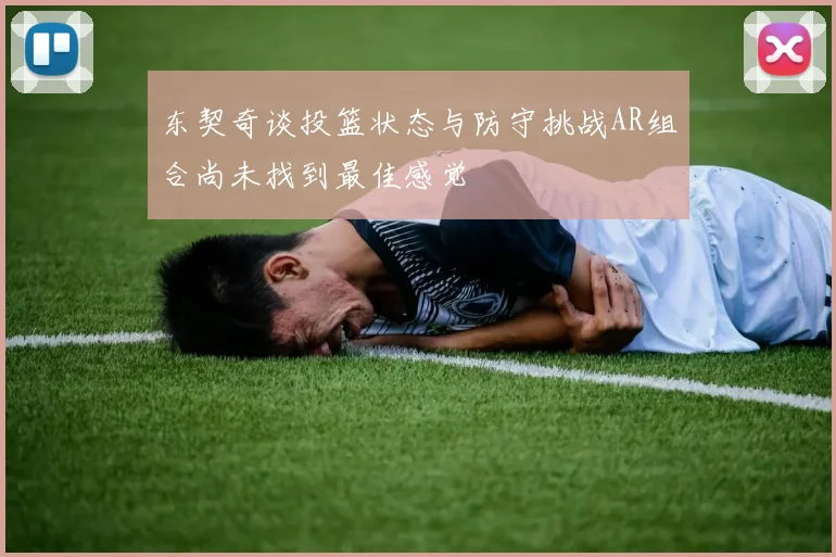 东契奇谈投篮状态与防守挑战AR组合尚未找到最佳感觉