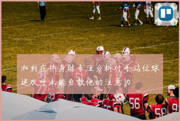 加利在热身时专注分析对手站位球迷欢呼未能分散他的注意力