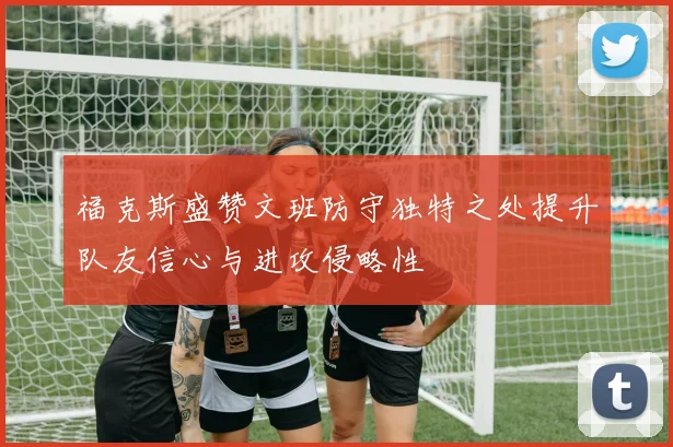 福克斯盛赞文班防守独特之处提升队友信心与进攻侵略性