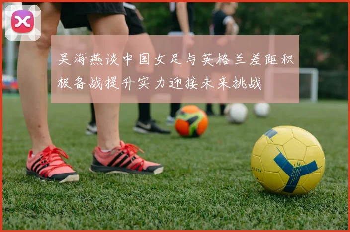 吴海燕谈中国女足与英格兰差距积极备战提升实力迎接未来挑战