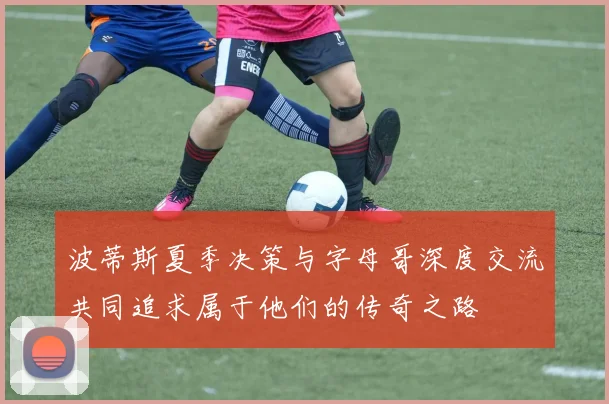 波蒂斯夏季决策与字母哥深度交流共同追求属于他们的传奇之路