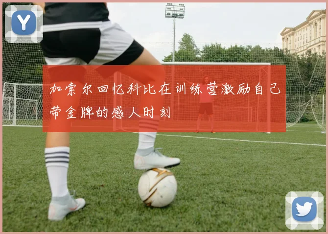 加索尔回忆科比在训练营激励自己带金牌的感人时刻