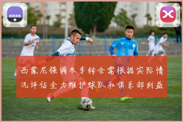西蒙尼强调冬季转会需根据实际情况评估全力维护球队和俱乐部利益