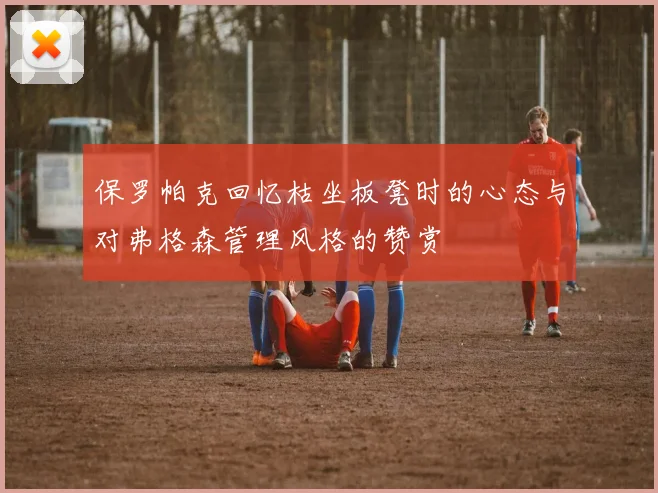 保罗帕克回忆枯坐板凳时的心态与对弗格森管理风格的赞赏