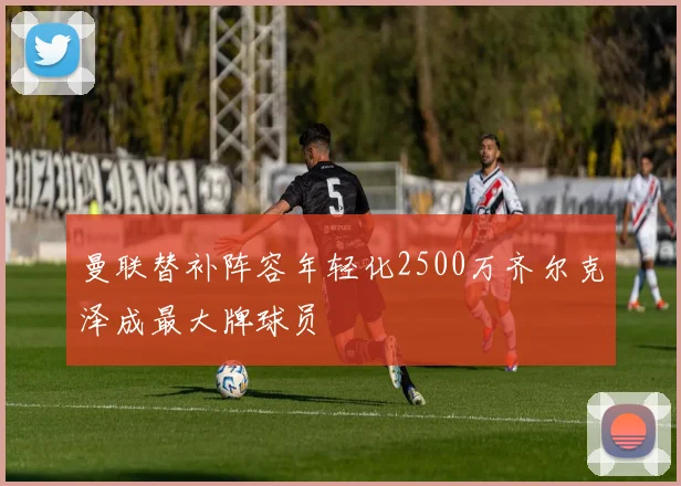 曼联替补阵容年轻化2500万齐尔克泽成最大牌球员