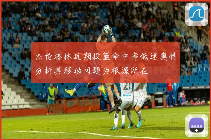 杰伦格林近期投篮命中率低迷奥特分析其移动问题为根源所在