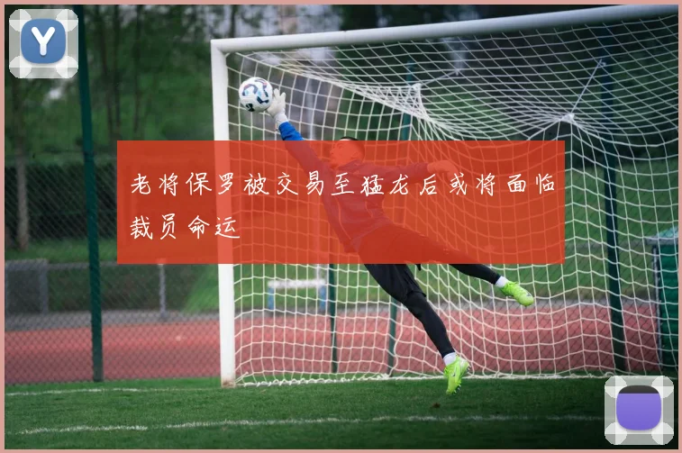 老将保罗被交易至猛龙后或将面临裁员命运