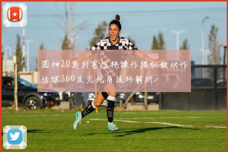 圆神20奥利塞惊艳操作揭秘假动作传球360度无死角技巧解析