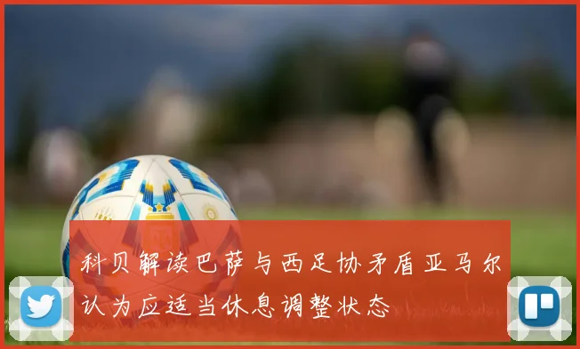 科贝解读巴萨与西足协矛盾亚马尔认为应适当休息调整状态
