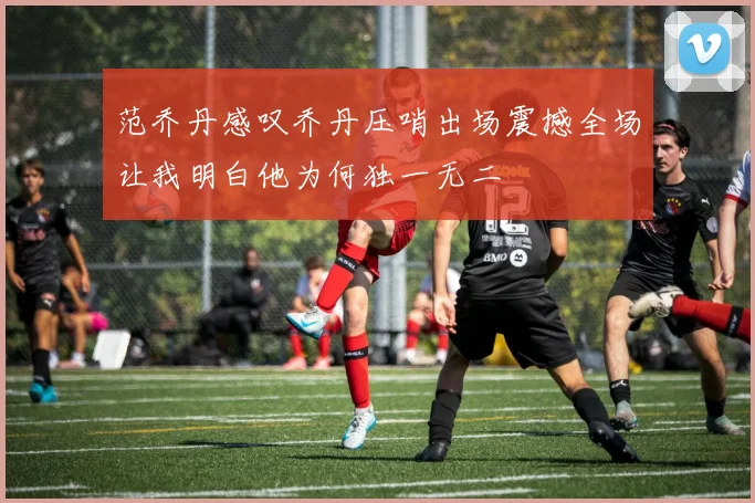 范乔丹感叹乔丹压哨出场震撼全场让我明白他为何独一无二