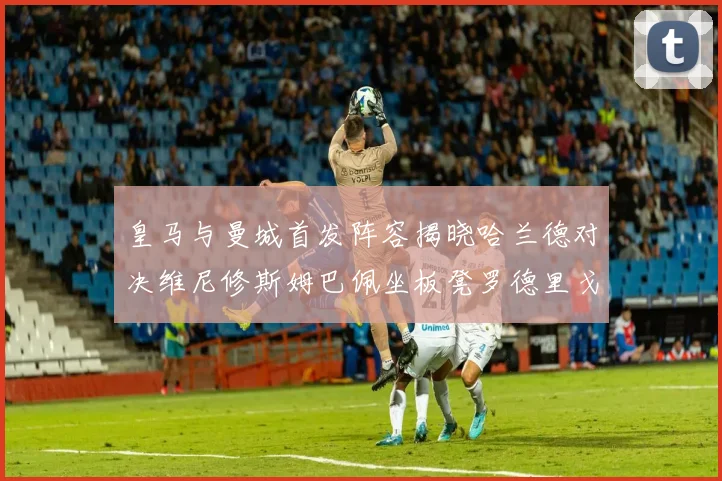皇马与曼城首发阵容揭晓哈兰德对决维尼修斯姆巴佩坐板凳罗德里戈出战