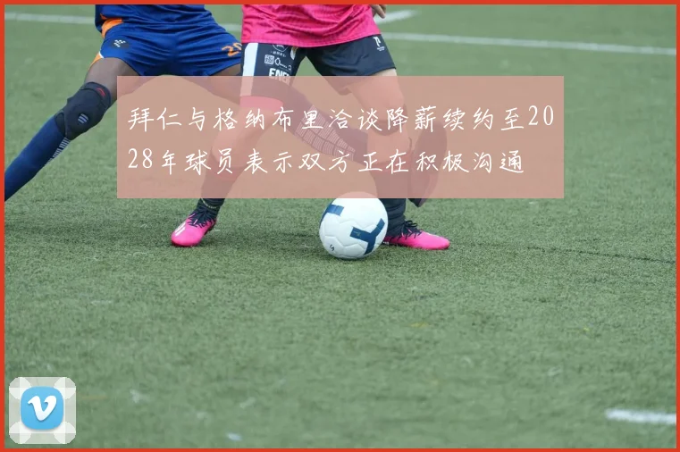 拜仁与格纳布里洽谈降薪续约至2028年球员表示双方正在积极沟通