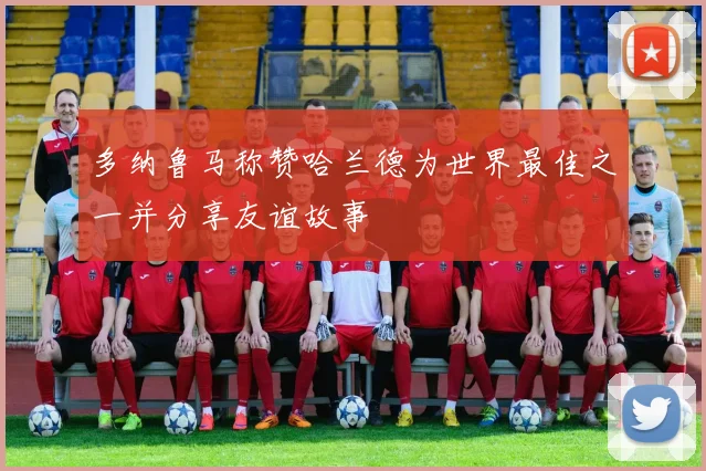 多纳鲁马称赞哈兰德为世界最佳之一并分享友谊故事