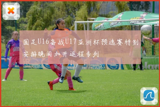 国足U16备战U17亚洲杯预选赛特别安排晚间加开返程专列
