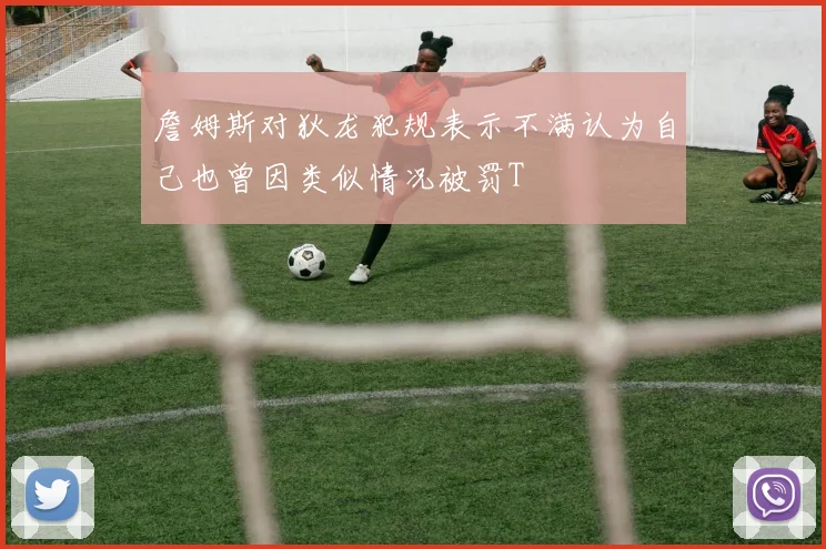 詹姆斯对狄龙犯规表示不满认为自己也曾因类似情况被罚T