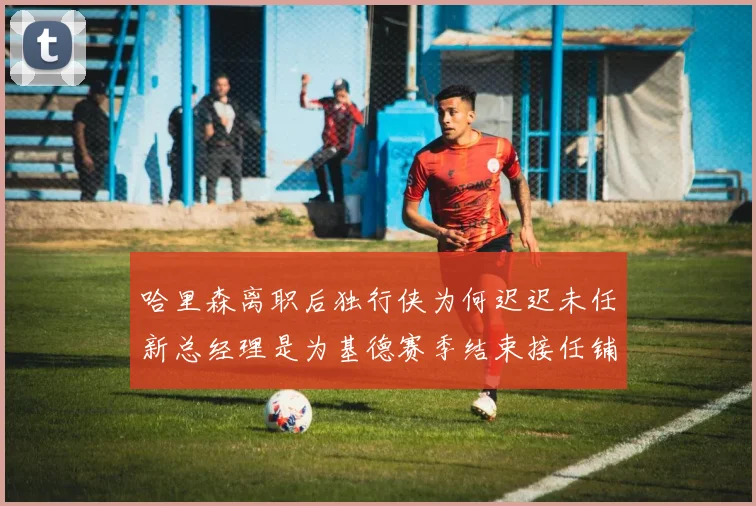 哈里森离职后独行侠为何迟迟未任新总经理是为基德赛季结束接任铺路吗