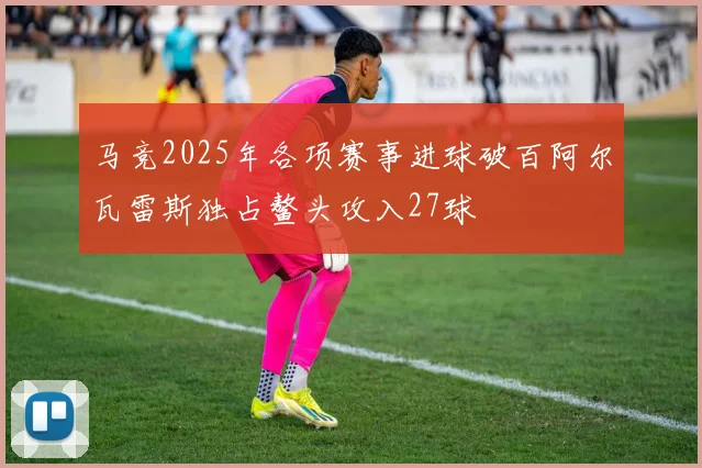 马竞2025年各项赛事进球破百阿尔瓦雷斯独占鳌头攻入27球