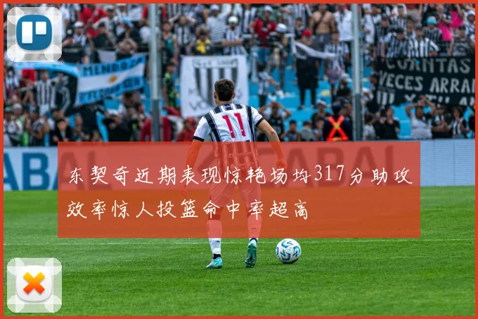东契奇近期表现惊艳场均317分助攻效率惊人投篮命中率超高
