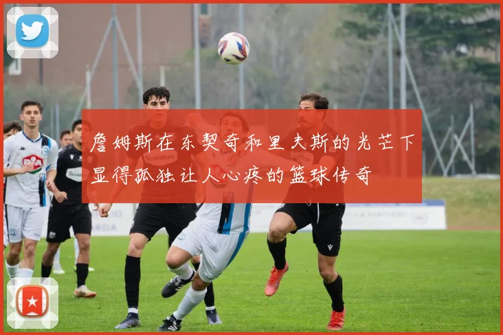 詹姆斯在东契奇和里夫斯的光芒下显得孤独让人心疼的篮球传奇