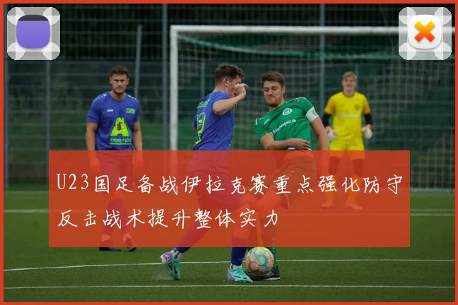 U23国足备战伊拉克赛重点强化防守反击战术提升整体实力