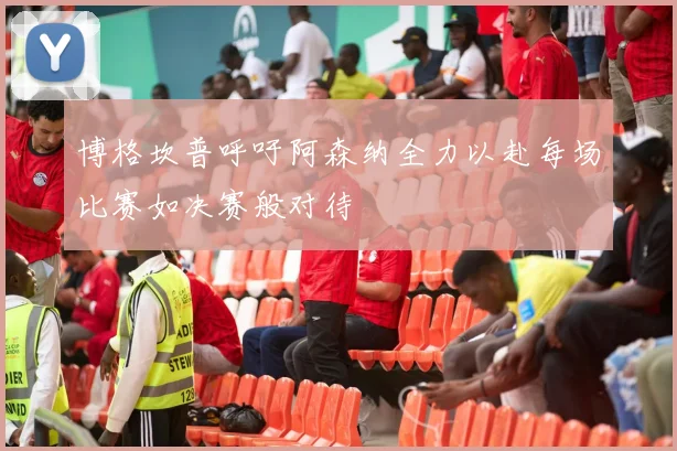 博格坎普呼吁阿森纳全力以赴每场比赛如决赛般对待
