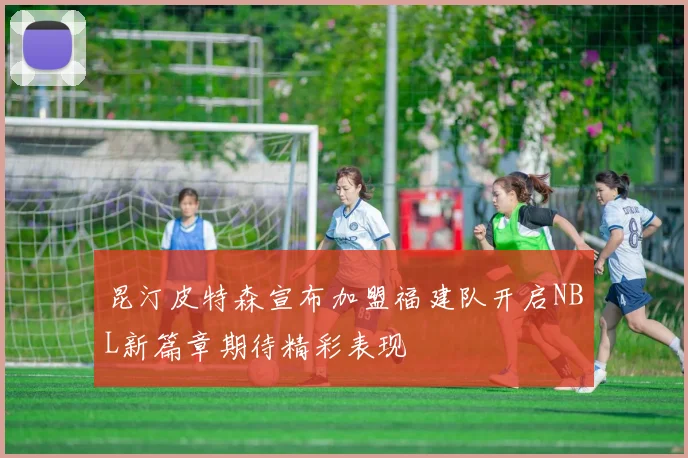 昆汀皮特森宣布加盟福建队开启NBL新篇章期待精彩表现