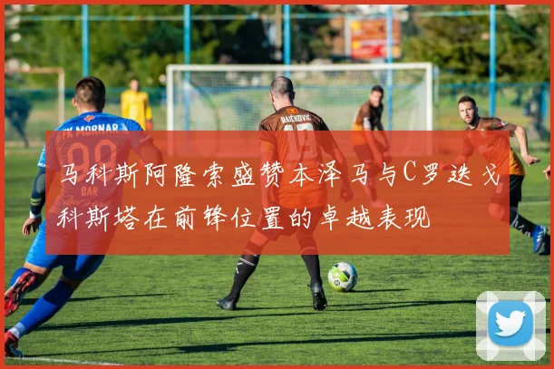 马科斯阿隆索盛赞本泽马与C罗迭戈科斯塔在前锋位置的卓越表现