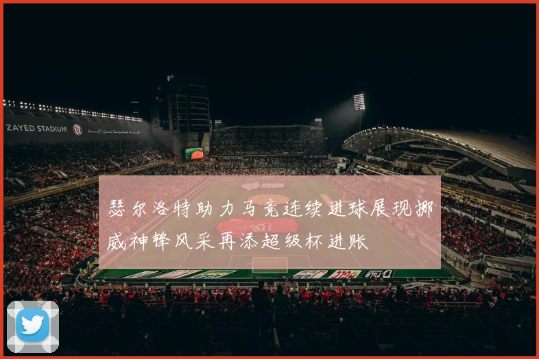 瑟尔洛特助力马竞连续进球展现挪威神锋风采再添超级杯进账