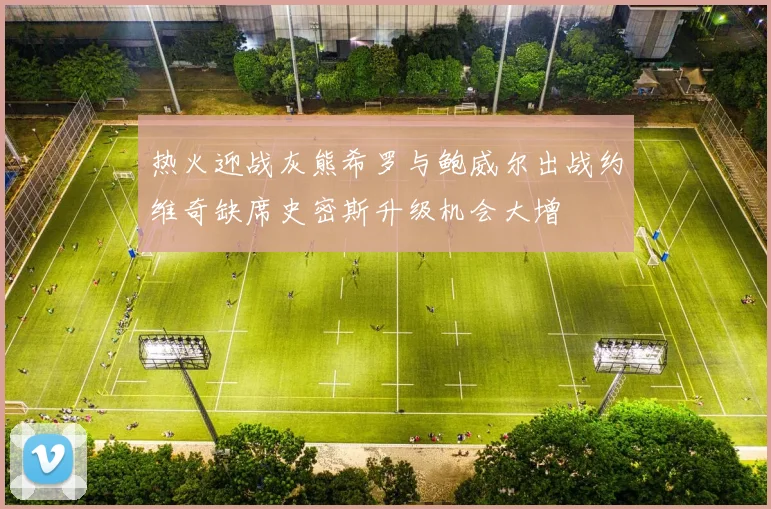 热火迎战灰熊希罗与鲍威尔出战约维奇缺席史密斯升级机会大增